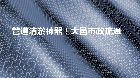 管道清淤神器！大邑市政疏通設(shè)備助力排水暢通，解決難題？